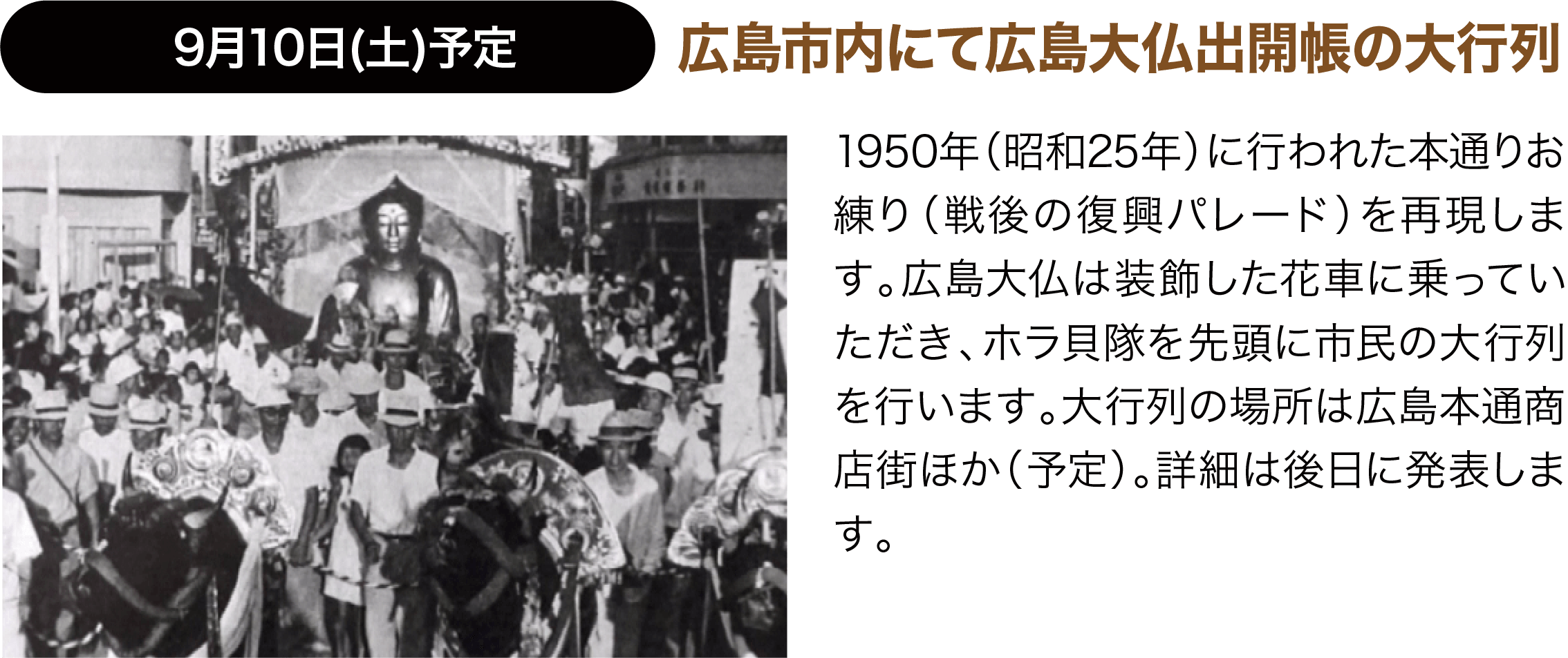 9月10日(土)予定 広島市内にて広島大仏出開帳の大行列 1950年（昭和25年）に行われた本通りお練り（戦後の復興パレード）を再現します。広島大仏は装飾した２トントラックの花車に乗っていただき、ホラ貝隊を先頭に市民の大行列を行います。大行列の場所は未定。詳細は2月上旬に発表します。