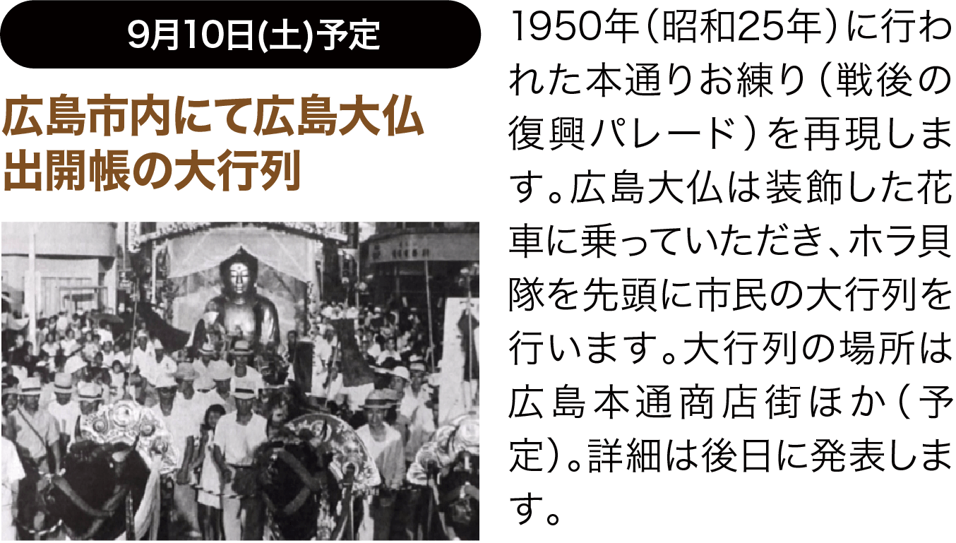 5月3日(火)予定 広島市内にて広島大仏出開帳の大行列 1950年（昭和25年）に行われた本通りお練り（戦後の復興パレード）を再現します。広島大仏は装飾した２トントラックの花車に乗っていただき、ホラ貝隊を先頭に市民の大行列を行います。大行列の場所は未定。詳細は2月上旬に発表します。