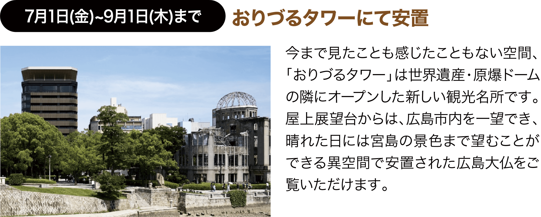 7月1日(金)~9月1日(木)まで ＜第一期広島大仏公開＞おりづるタワーにて安置 今まで見たことも感じたこともない空間、「おりづるタワー」は世界遺産・原爆ドームの隣にオープンした新しい観光名所です。屋上展望台からは、広島市内を一望でき、晴れた日には宮島の景色まで望むことができる異空間で安置された広島大仏をご覧いただけます。