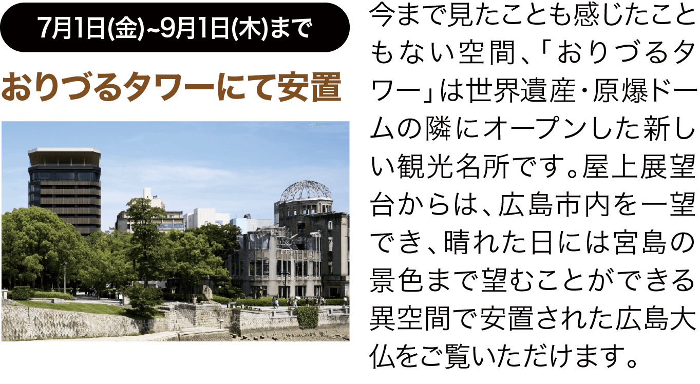 7月1日(金)~9月1日(木)まで ＜第一期広島大仏公開＞おりづるタワーにて安置 今まで見たことも感じたこともない空間、「おりづるタワー」は世界遺産・原爆ドームの隣にオープンした新しい観光名所です。屋上展望台からは、広島市内を一望でき、晴れた日には宮島の景色まで望むことができる異空間で安置された広島大仏をご覧いただけます。
